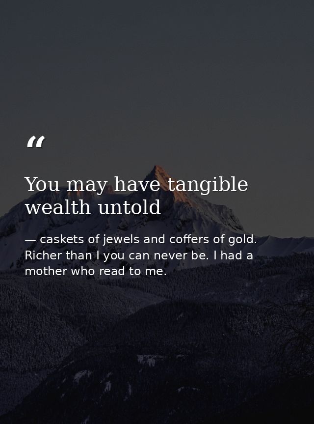 You may have tangible wealth untold — caskets of jewels and coffers of gold. Richer than I you can never be. I had a mother who read to me.