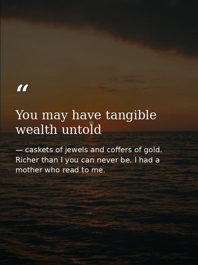 You may have tangible wealth untold — caskets of jewels and coffers of gold. Richer than I you can never be. I had a mother who read to me.