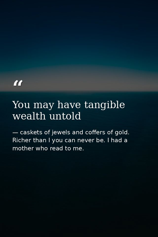 You may have tangible wealth untold — caskets of jewels and coffers of gold. Richer than I you can never be. I had a mother who read to me.