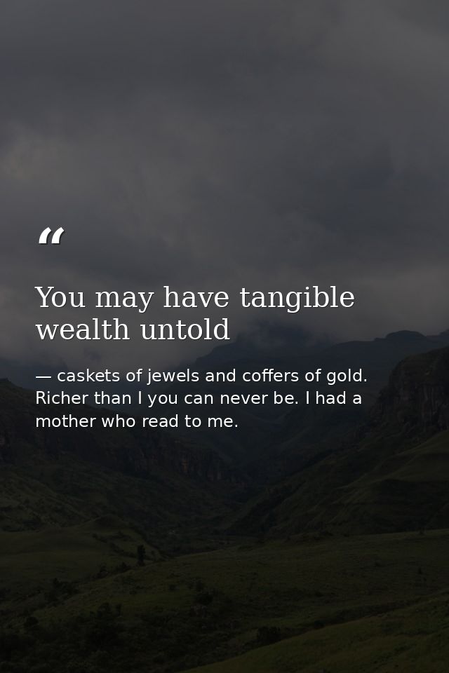 You may have tangible wealth untold — caskets of jewels and coffers of gold. Richer than I you can never be. I had a mother who read to me.