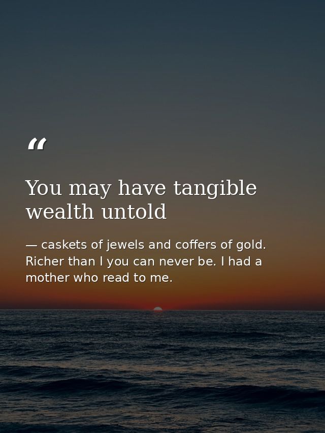 You may have tangible wealth untold — caskets of jewels and coffers of gold. Richer than I you can never be. I had a mother who read to me.