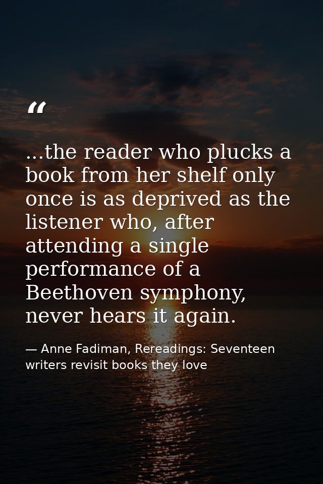 ...the reader who plucks a book from her shelf only once is as deprived as the listener who, after attending a single pe — Anne Fadiman, Rereadings: Seventeen writers revisit books they love