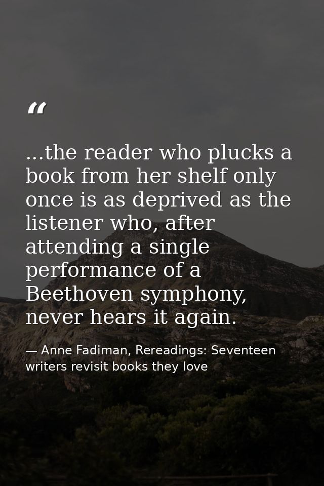 ...the reader who plucks a book from her shelf only once is as deprived as the listener who, after attending a single pe — Anne Fadiman, Rereadings: Seventeen writers revisit books they love