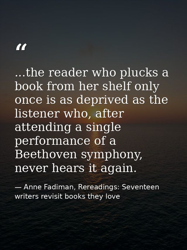 ...the reader who plucks a book from her shelf only once is as deprived as the listener who, after attending a single pe — Anne Fadiman, Rereadings: Seventeen writers revisit books they love
