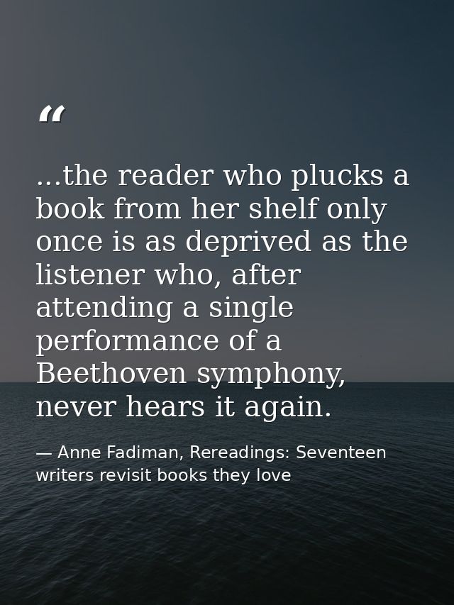 ...the reader who plucks a book from her shelf only once is as deprived as the listener who, after attending a single pe — Anne Fadiman, Rereadings: Seventeen writers revisit books they love