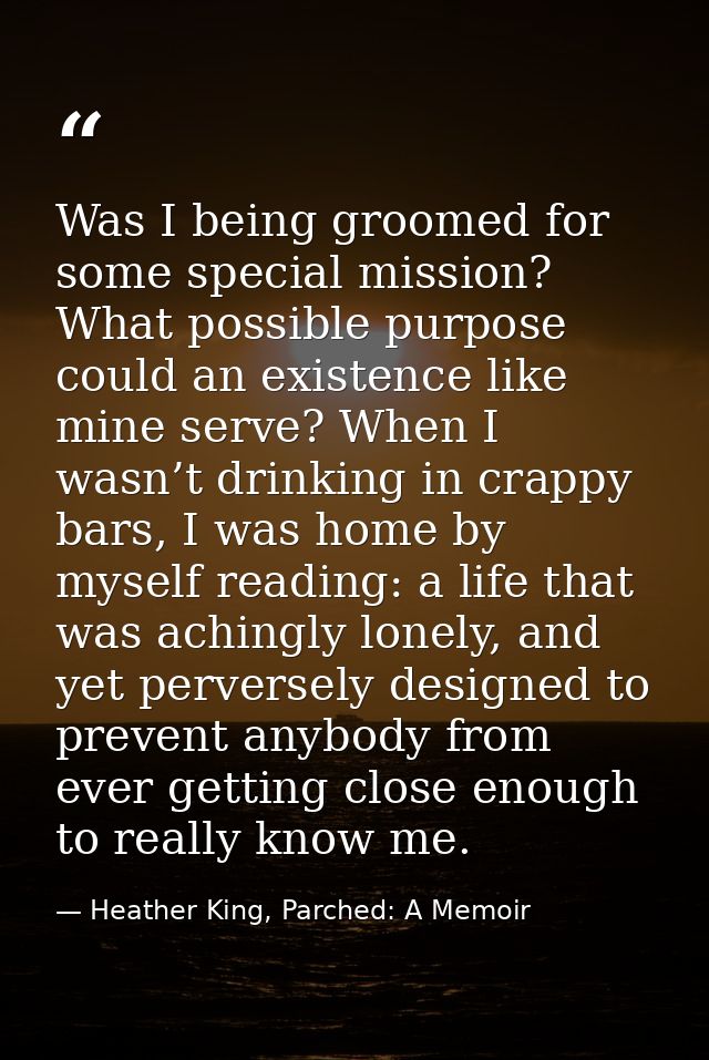 Was I being groomed for some special mission? What possible purpose could an existence like mine serve? When I wasn’t dr — Heather King, Parched: A Memoir