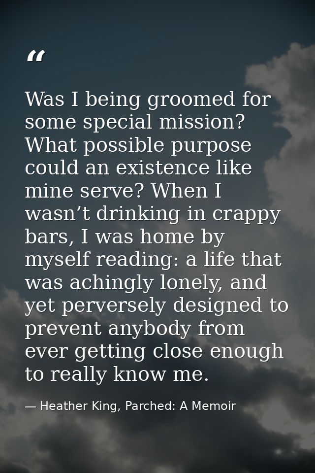 Was I being groomed for some special mission? What possible purpose could an existence like mine serve? When I wasn’t dr — Heather King, Parched: A Memoir