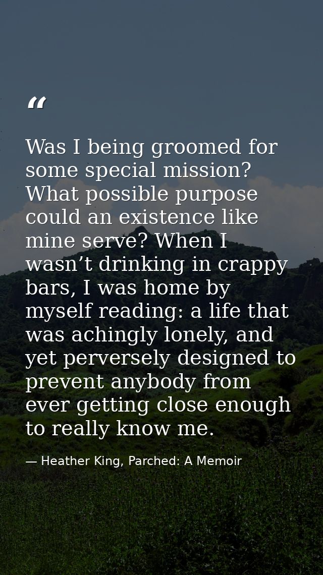 Was I being groomed for some special mission? What possible purpose could an existence like mine serve? When I wasn’t dr — Heather King, Parched: A Memoir