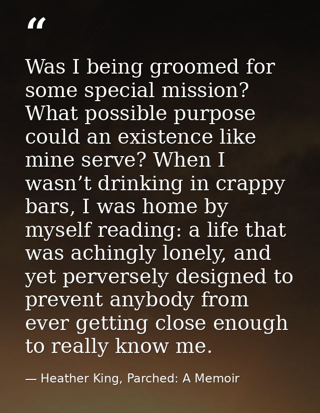 Was I being groomed for some special mission? What possible purpose could an existence like mine serve? When I wasn’t dr — Heather King, Parched: A Memoir