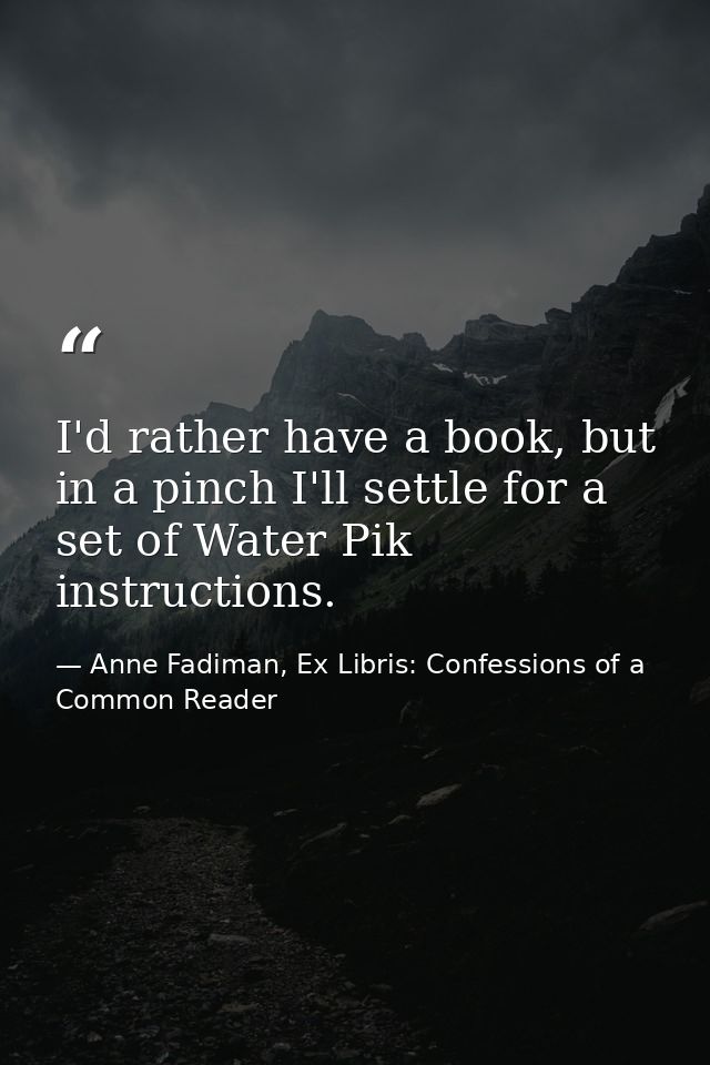 I'd rather have a book, but in a pinch I'll settle for a set of Water Pik instructions. — Anne Fadiman, Ex Libris: Confessions of a Common Reader