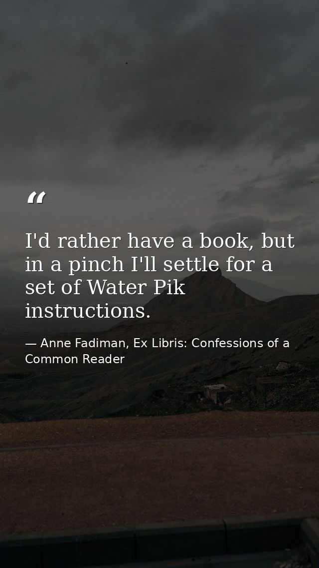 I'd rather have a book, but in a pinch I'll settle for a set of Water Pik instructions. — Anne Fadiman, Ex Libris: Confessions of a Common Reader