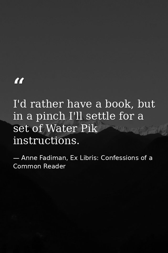 I'd rather have a book, but in a pinch I'll settle for a set of Water Pik instructions. — Anne Fadiman, Ex Libris: Confessions of a Common Reader