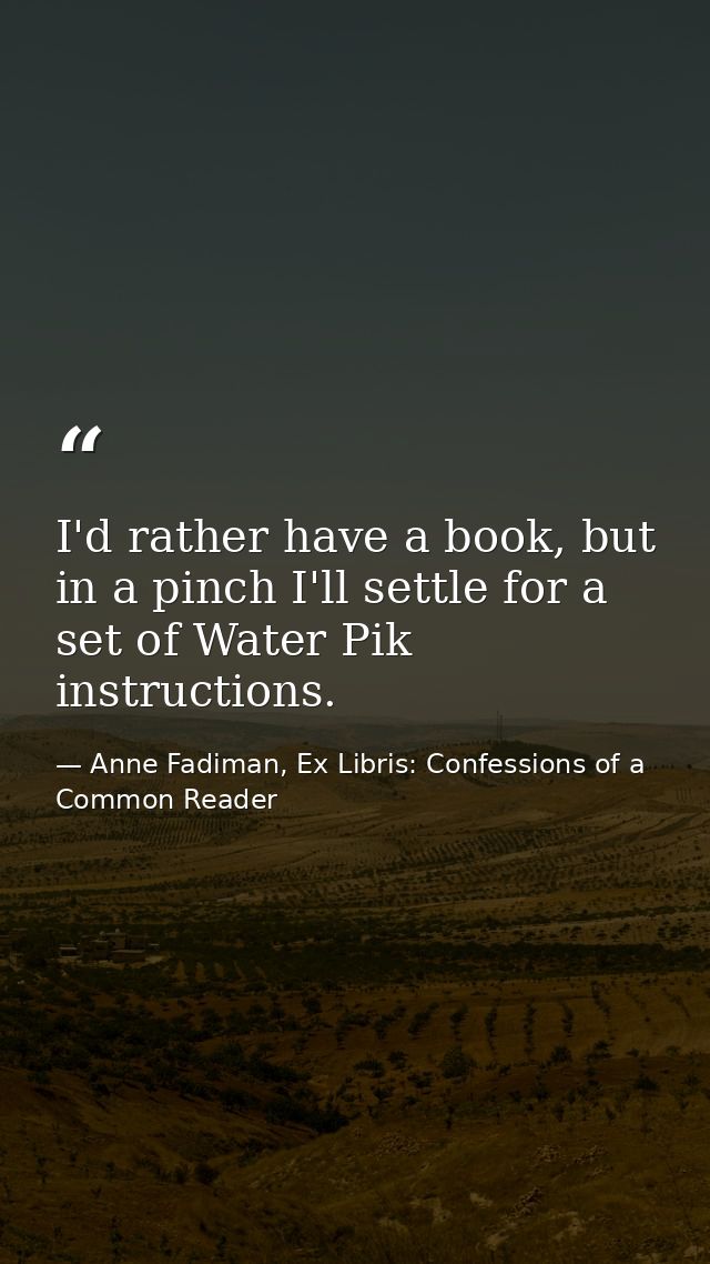 I'd rather have a book, but in a pinch I'll settle for a set of Water Pik instructions. — Anne Fadiman, Ex Libris: Confessions of a Common Reader