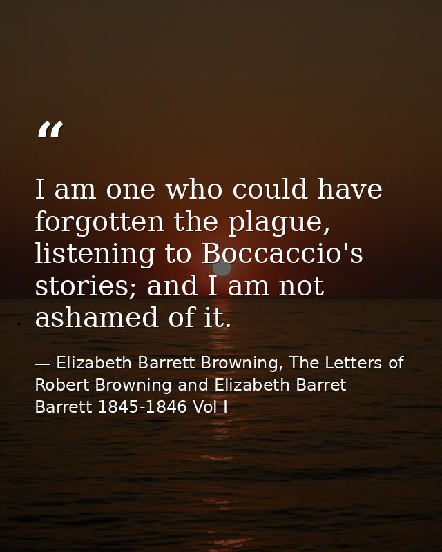 I am one who could have forgotten the plague, listening to Boccaccio's stories; and I am not ashamed of it. — Elizabeth Barrett Browning, The Letters of Robert Browning and Elizabeth Barret Barrett 1845-1846 Vol I