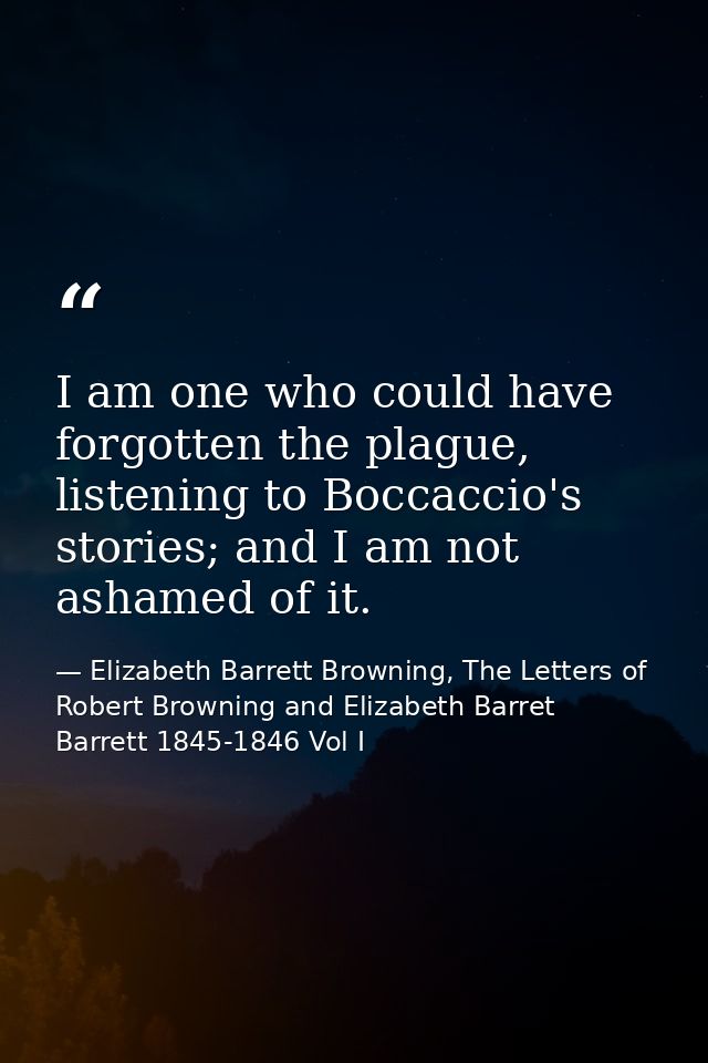 I am one who could have forgotten the plague, listening to Boccaccio's stories; and I am not ashamed of it. — Elizabeth Barrett Browning, The Letters of Robert Browning and Elizabeth Barret Barrett 1845-1846 Vol I