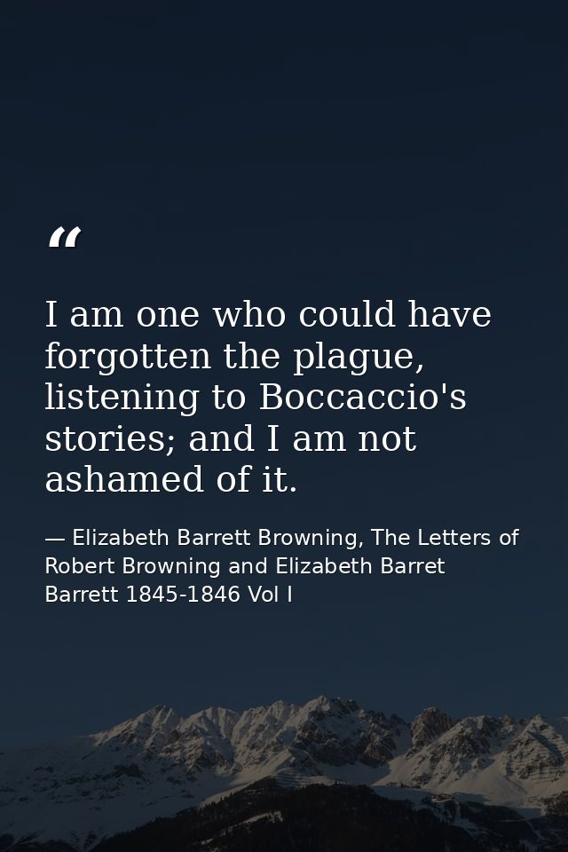I am one who could have forgotten the plague, listening to Boccaccio's stories; and I am not ashamed of it. — Elizabeth Barrett Browning, The Letters of Robert Browning and Elizabeth Barret Barrett 1845-1846 Vol I