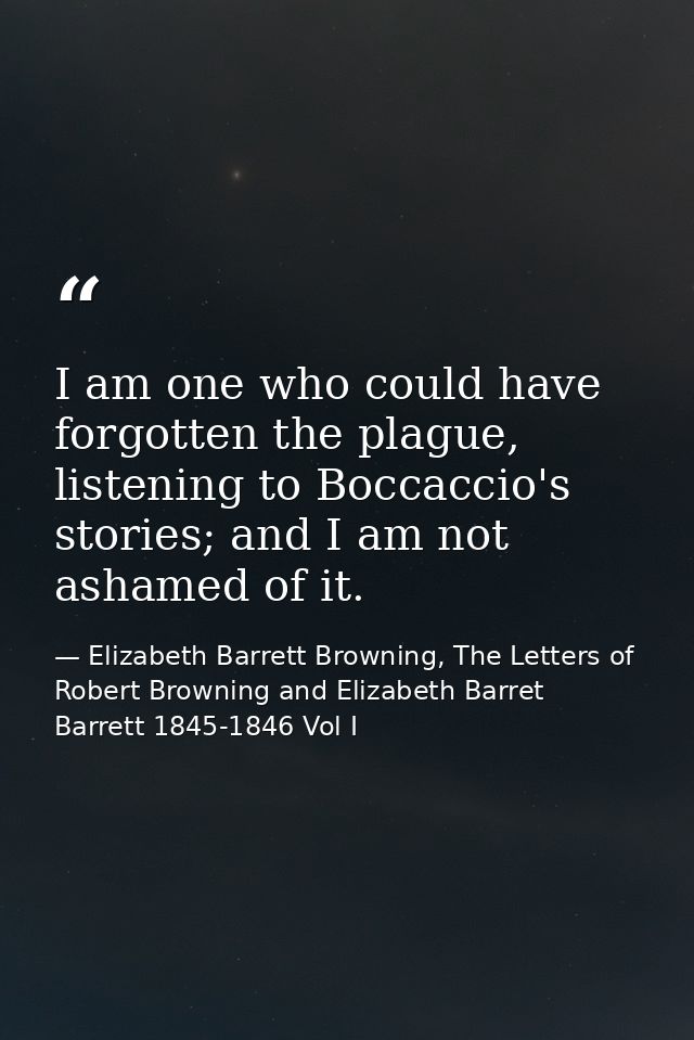 I am one who could have forgotten the plague, listening to Boccaccio's stories; and I am not ashamed of it. — Elizabeth Barrett Browning, The Letters of Robert Browning and Elizabeth Barret Barrett 1845-1846 Vol I
