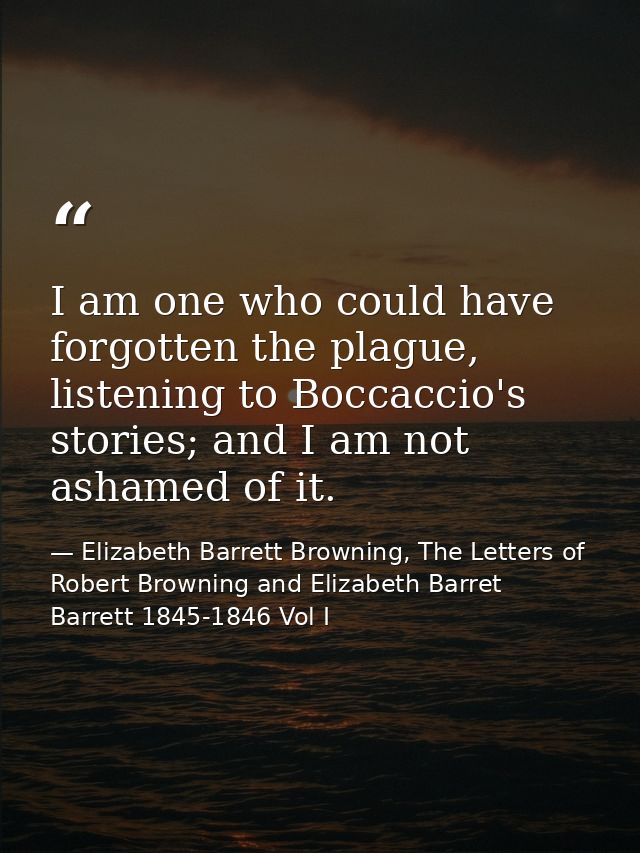I am one who could have forgotten the plague, listening to Boccaccio's stories; and I am not ashamed of it. — Elizabeth Barrett Browning, The Letters of Robert Browning and Elizabeth Barret Barrett 1845-1846 Vol I