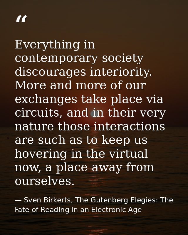 Everything in contemporary society discourages interiority. More and more of our exchanges take place via circuits, and  — Sven Birkerts, The Gutenberg Elegies: The Fate of Reading in an Electronic Age