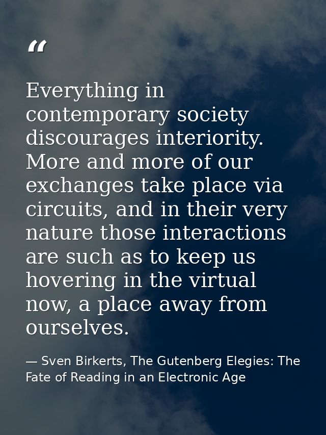 Everything in contemporary society discourages interiority. More and more of our exchanges take place via circuits, and  — Sven Birkerts, The Gutenberg Elegies: The Fate of Reading in an Electronic Age