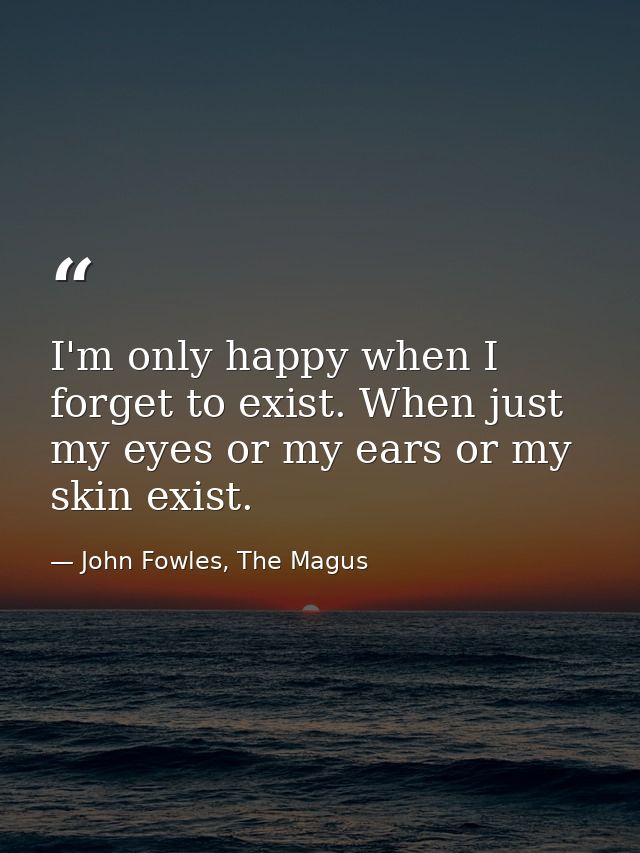 I'm only happy when I forget to exist. When just my eyes or my ears or my skin exist. — John Fowles, The Magus