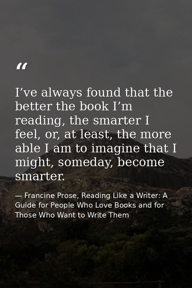 I’ve always found that the better the book I’m reading, the smarter I feel, or, at least, the more able I am to imagine  — Francine Prose, Reading Like a Writer: A Guide for People Who Love Books and for Those Who Want to Write Them