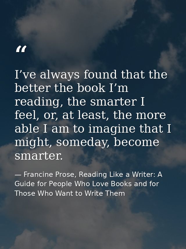 I’ve always found that the better the book I’m reading, the smarter I feel, or, at least, the more able I am to imagine  — Francine Prose, Reading Like a Writer: A Guide for People Who Love Books and for Those Who Want to Write Them