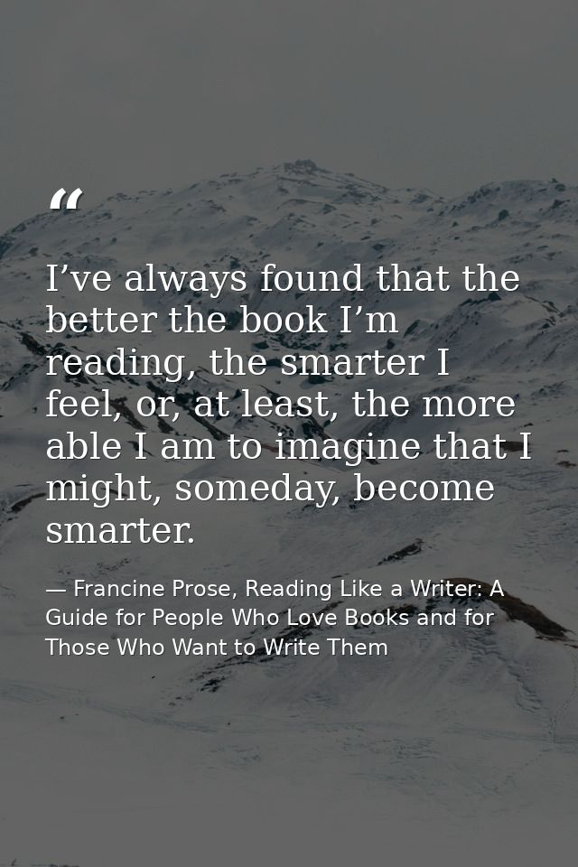 I’ve always found that the better the book I’m reading, the smarter I feel, or, at least, the more able I am to imagine  — Francine Prose, Reading Like a Writer: A Guide for People Who Love Books and for Those Who Want to Write Them