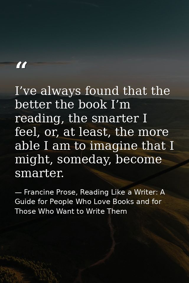 I’ve always found that the better the book I’m reading, the smarter I feel, or, at least, the more able I am to imagine  — Francine Prose, Reading Like a Writer: A Guide for People Who Love Books and for Those Who Want to Write Them