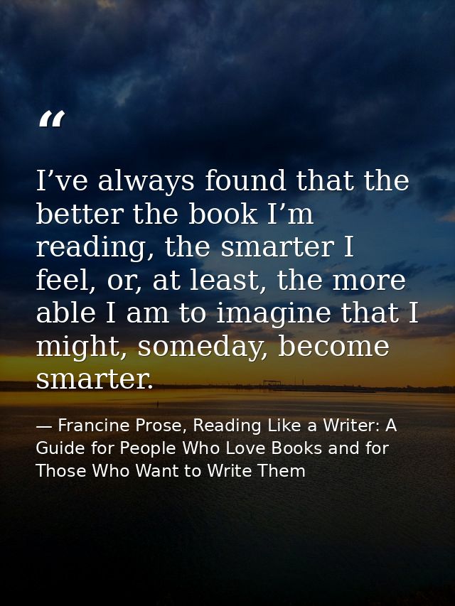 I’ve always found that the better the book I’m reading, the smarter I feel, or, at least, the more able I am to imagine  — Francine Prose, Reading Like a Writer: A Guide for People Who Love Books and for Those Who Want to Write Them