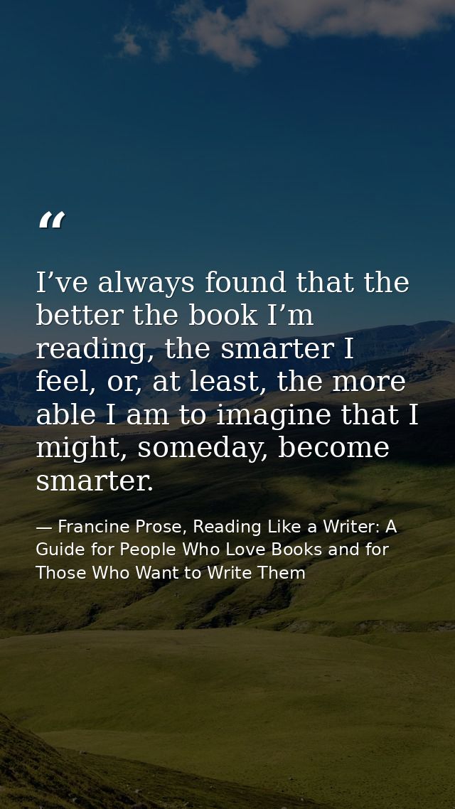 I’ve always found that the better the book I’m reading, the smarter I feel, or, at least, the more able I am to imagine  — Francine Prose, Reading Like a Writer: A Guide for People Who Love Books and for Those Who Want to Write Them