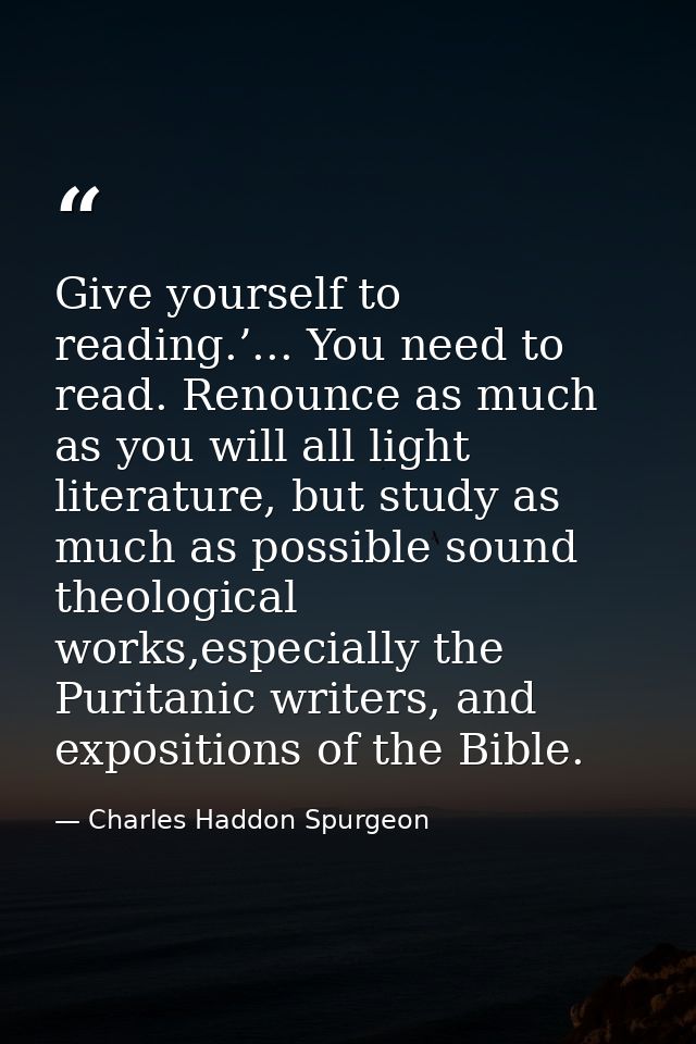 Give yourself to reading.’... You need to read. Renounce as much as you will all light literature, but study as much as  — Charles Haddon Spurgeon