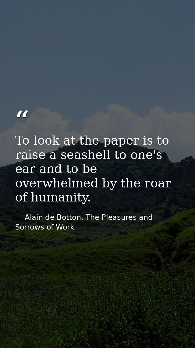 To look at the paper is to raise a seashell to one's ear and to be overwhelmed by the roar of humanity. — Alain de Botton, The Pleasures and Sorrows of Work