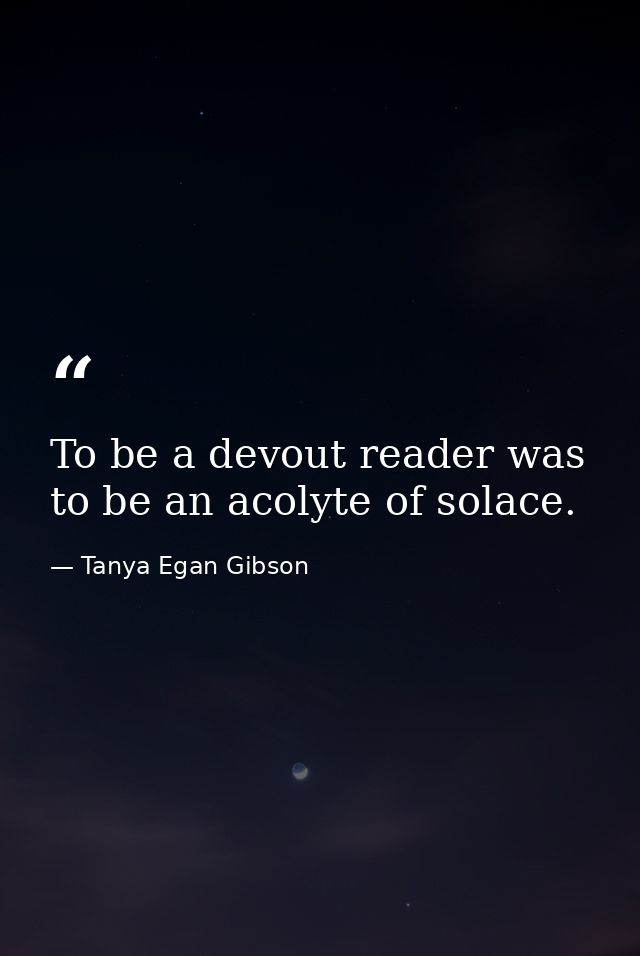 To be a devout reader was to be an acolyte of solace. — Tanya Egan Gibson