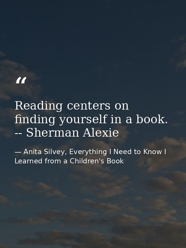 Reading centers on finding yourself in a book. -- Sherman Alexie — Anita Silvey, Everything I Need to Know I Learned from a Children's Book