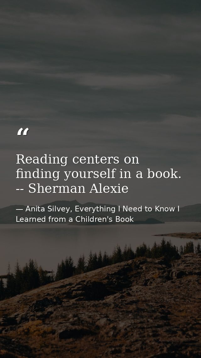 Reading centers on finding yourself in a book. -- Sherman Alexie — Anita Silvey, Everything I Need to Know I Learned from a Children's Book