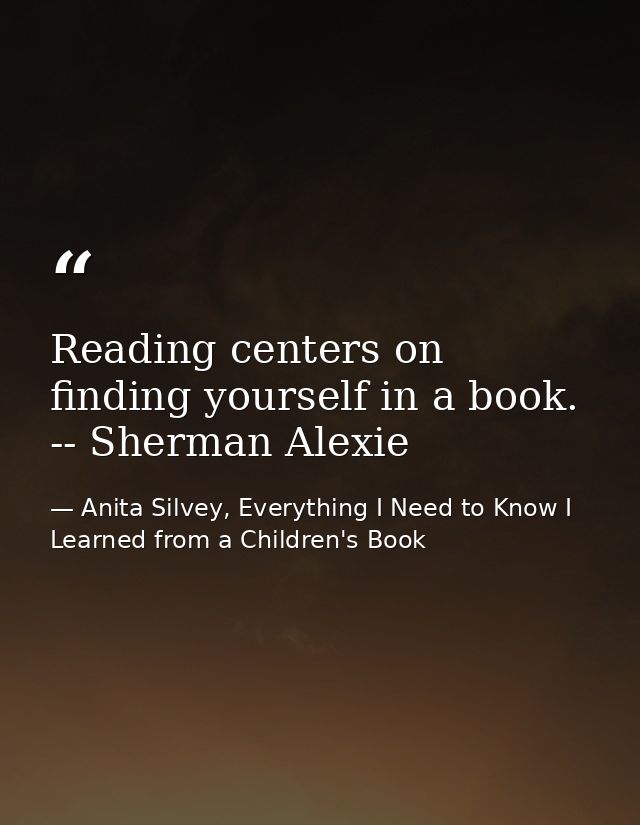 Reading centers on finding yourself in a book. -- Sherman Alexie — Anita Silvey, Everything I Need to Know I Learned from a Children's Book