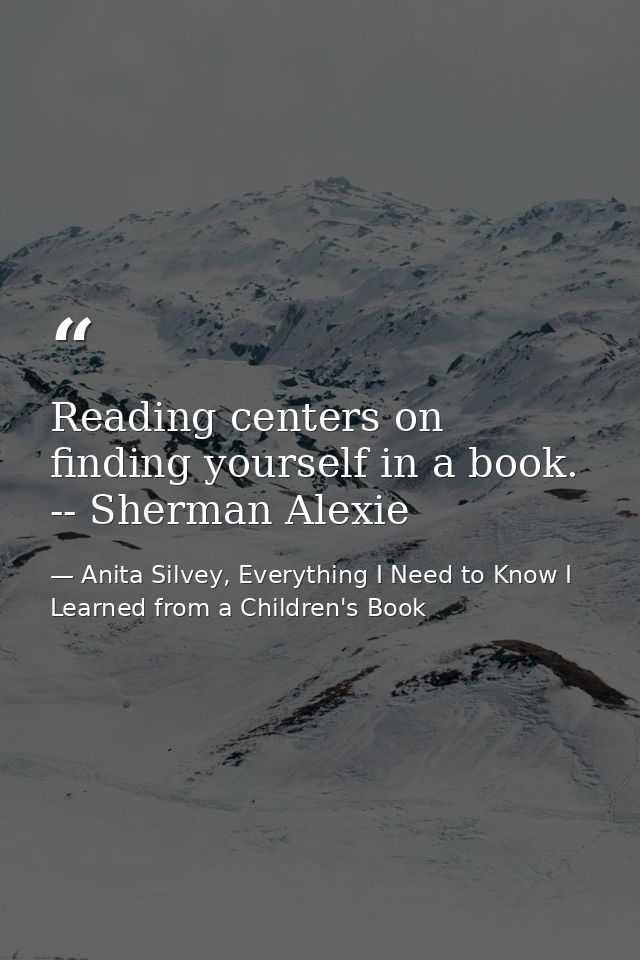 Reading centers on finding yourself in a book. -- Sherman Alexie — Anita Silvey, Everything I Need to Know I Learned from a Children's Book