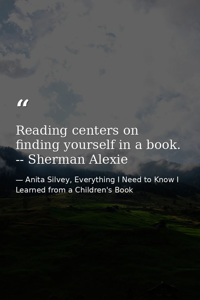 Reading centers on finding yourself in a book. -- Sherman Alexie — Anita Silvey, Everything I Need to Know I Learned from a Children's Book