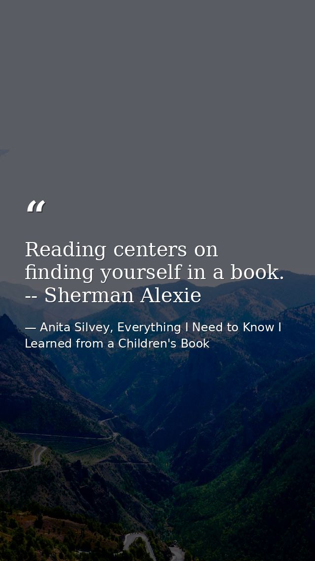 Reading centers on finding yourself in a book. -- Sherman Alexie — Anita Silvey, Everything I Need to Know I Learned from a Children's Book