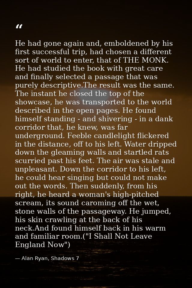 He had gone again and, emboldened by his first successful trip, had chosen a different sort of world to enter, that of T — Alan Ryan, Shadows 7