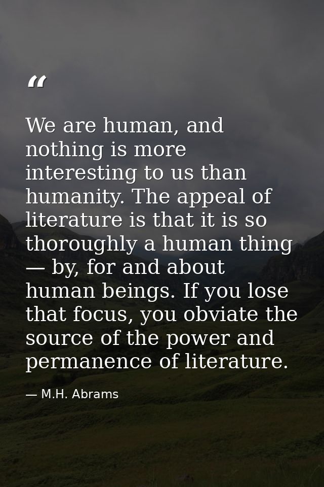 We are human, and nothing is more interesting to us than humanity. The appeal of literature is that it is so thoroughly  — M.H. Abrams