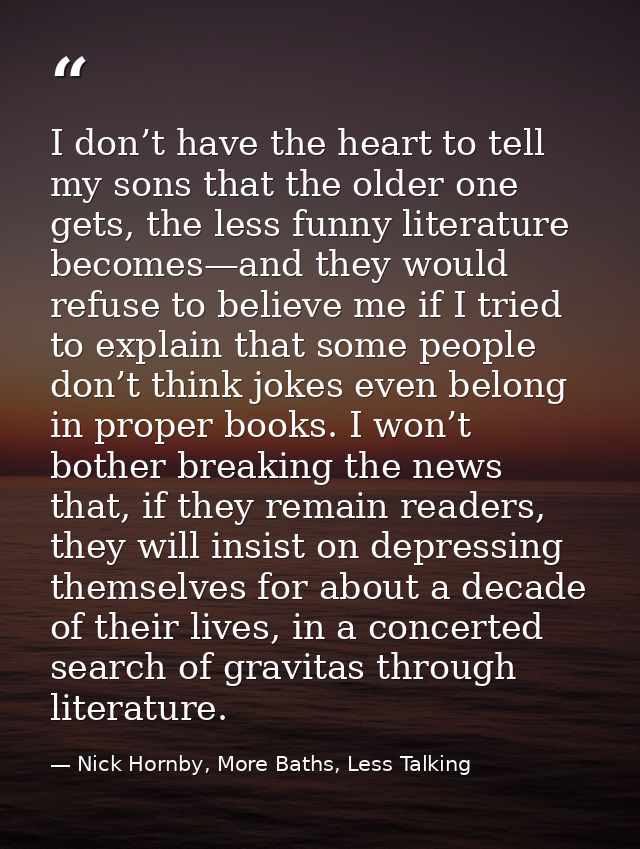 I don’t have the heart to tell my sons that the older one gets, the less funny literature becomes—and they would refuse  — Nick Hornby, More Baths, Less Talking