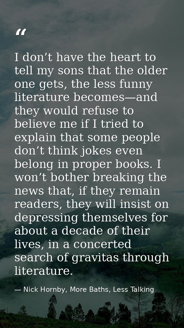I don’t have the heart to tell my sons that the older one gets, the less funny literature becomes—and they would refuse  — Nick Hornby, More Baths, Less Talking