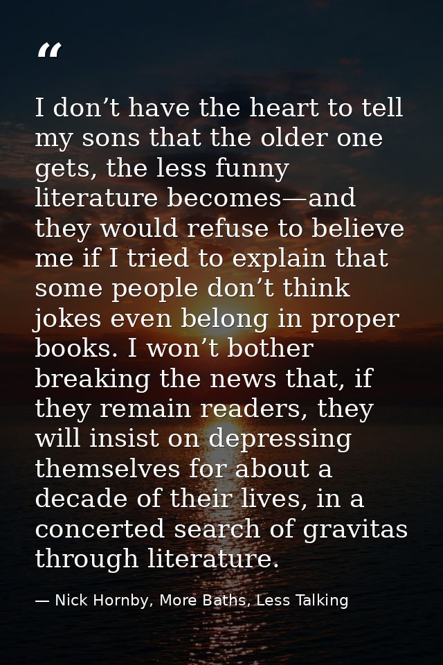 I don’t have the heart to tell my sons that the older one gets, the less funny literature becomes—and they would refuse  — Nick Hornby, More Baths, Less Talking