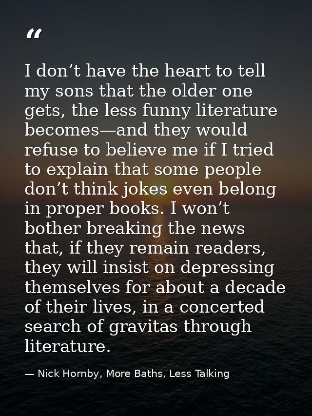I don’t have the heart to tell my sons that the older one gets, the less funny literature becomes—and they would refuse  — Nick Hornby, More Baths, Less Talking