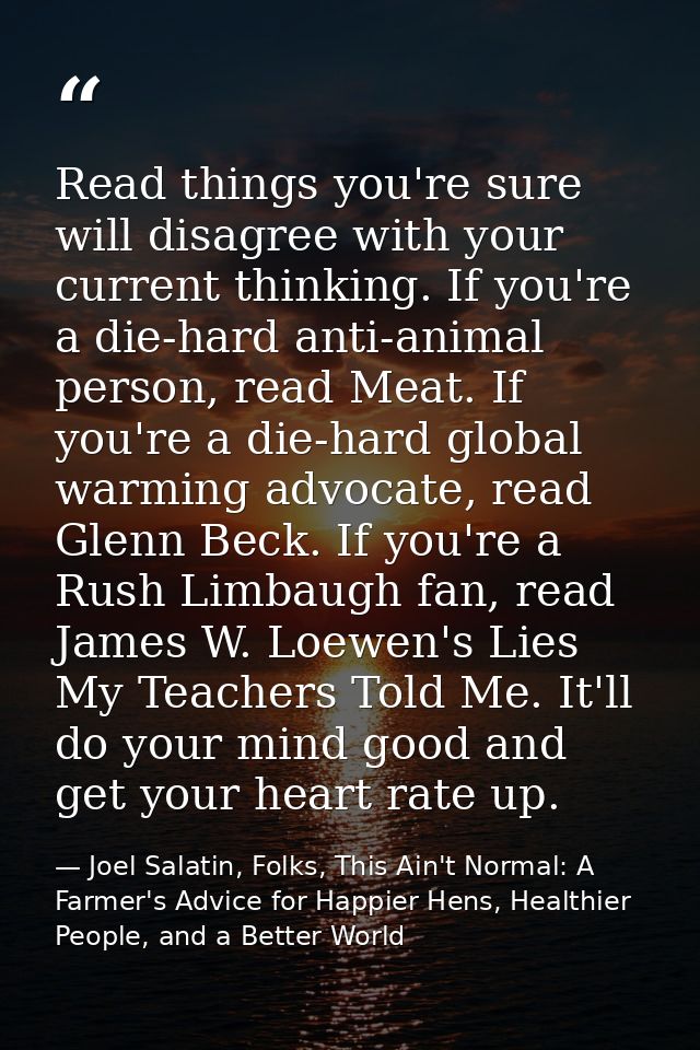 Read things you're sure will disagree with your current thinking. If you're a die-hard anti-animal person, read Meat. If — Joel Salatin, Folks, This Ain't Normal: A Farmer's Advice for Happier Hens, Healthier People, and a Better World