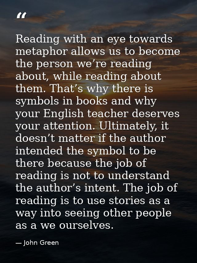Reading with an eye towards metaphor allows us to become the person we’re reading about, while reading about them. That’ — John Green