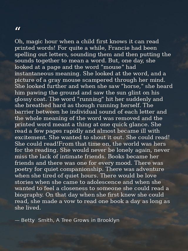 Oh, magic hour when a child first knows it can read printed words! For quite a while, Francie had been spelling out lett — Betty  Smith, A Tree Grows in Brooklyn