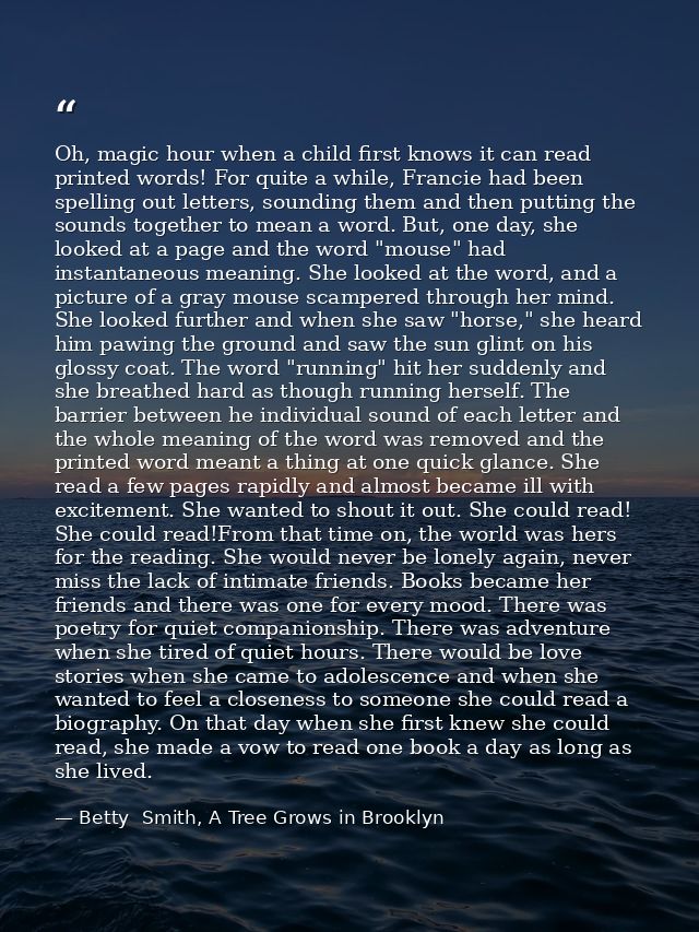 Oh, magic hour when a child first knows it can read printed words! For quite a while, Francie had been spelling out lett — Betty  Smith, A Tree Grows in Brooklyn